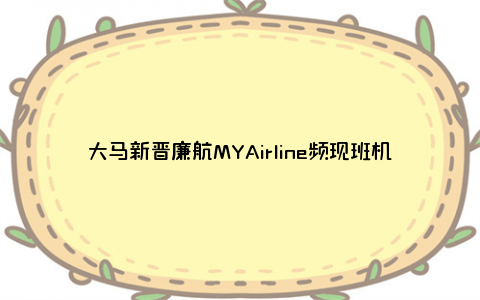 大马新晋廉航MYAirline频现班机延误和取消，网友齐抱怨！有啥原因？