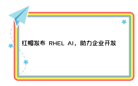 红帽发布 RHEL AI，助力企业开发、运行开源生成式AI模型